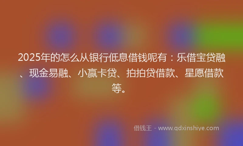 2025年的怎么从银行低息借钱呢有：乐借宝贷融、现金易融、小赢卡贷、拍拍贷借款、星愿借款等。