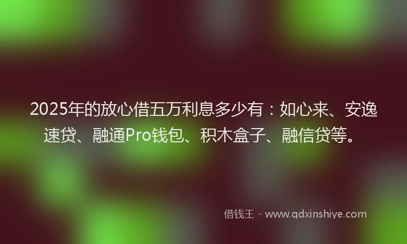 2025年的放心借五万利息多少有：如心来、安逸速贷、融通Pro钱包、积木盒子、融信贷等。