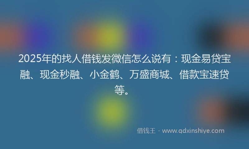 2025年的找人借钱发微信怎么说有：现金易贷宝融、现金秒融、小金鹤、万盛商城、借款宝速贷等。