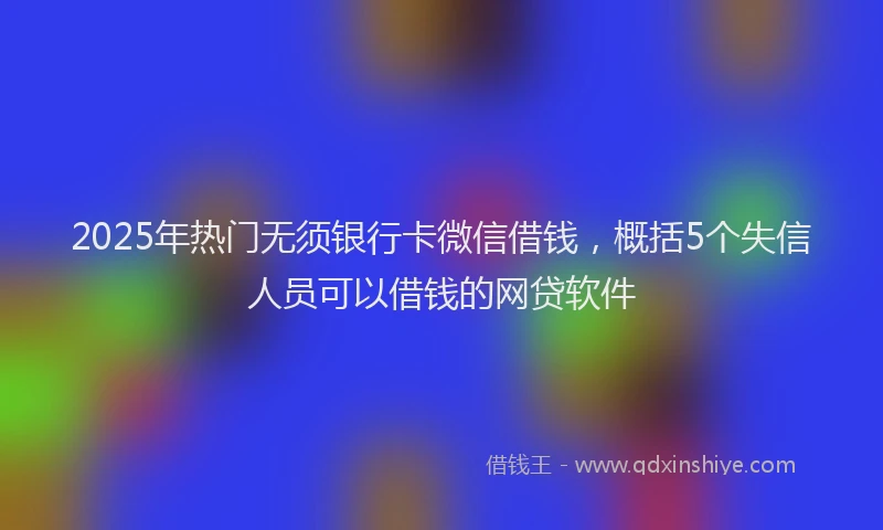 2025年热门无须银行卡微信借钱，概括5个失信人员可以借钱的网贷软件