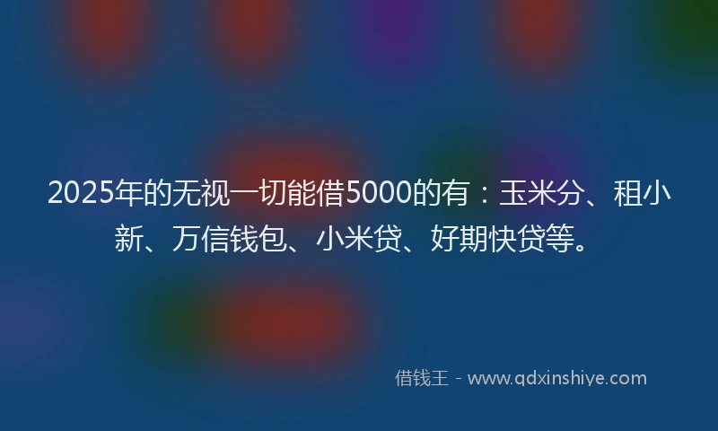 2025年的无视一切能借5000的有：玉米分、租小新、万信钱包、小米贷、好期快贷等。