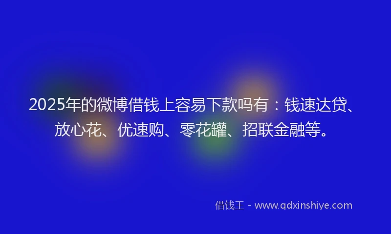 2025年的微博借钱上容易下款吗有：钱速达贷、放心花、优速购、零花罐、招联金融等。