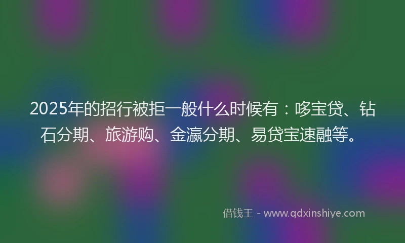 2025年的招行被拒一般什么时候有：哆宝贷、钻石分期、旅游购、金瀛分期、易贷宝速融等。