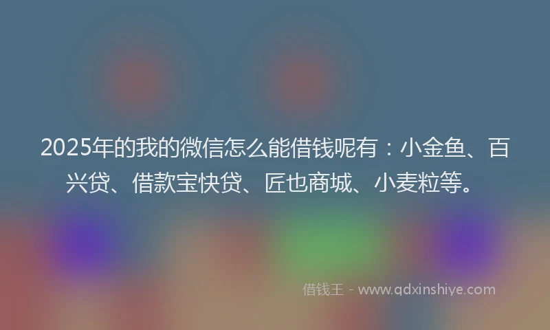 2025年的我的微信怎么能借钱呢有：小金鱼、百兴贷、借款宝快贷、匠也商城、小麦粒等。