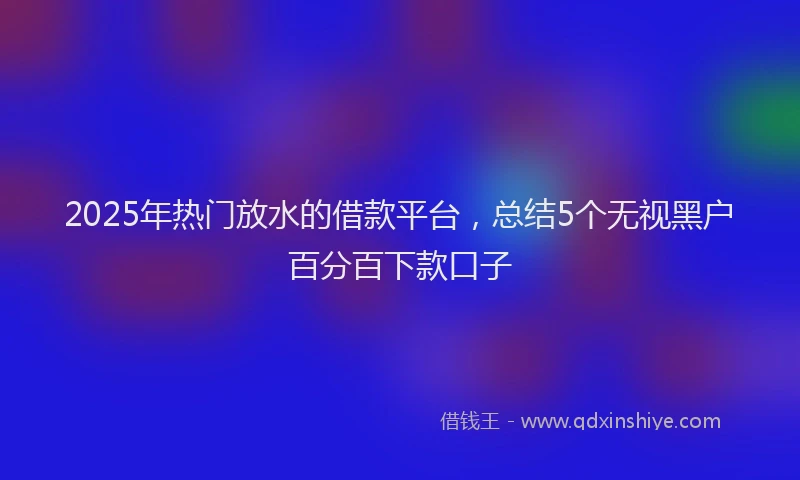2025年热门放水的借款平台，总结5个无视黑户百分百下款口子