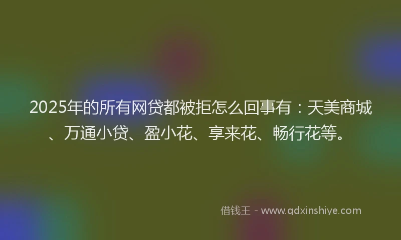 2025年的所有网贷都被拒怎么回事有：天美商城、万通小贷、盈小花、享来花、畅行花等。