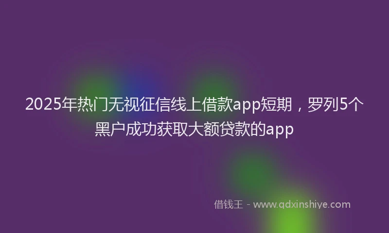 2025年热门无视征信线上借款app短期，罗列5个黑户成功获取大额贷款的app