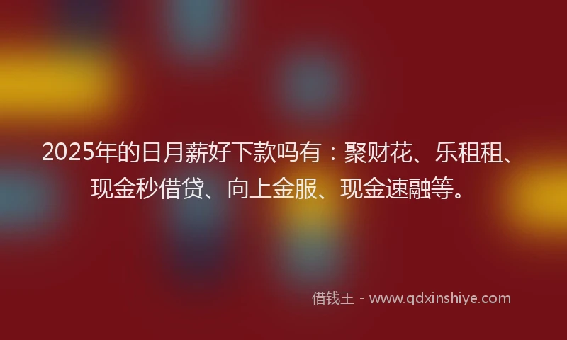 2025年的日月薪好下款吗有：聚财花、乐租租、现金秒借贷、向上金服、现金速融等。