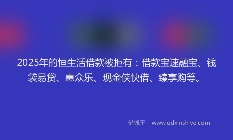 2025年的恒生活借款被拒有：借款宝速融宝、钱袋易贷、惠众乐、现金侠快借、臻享购等。
