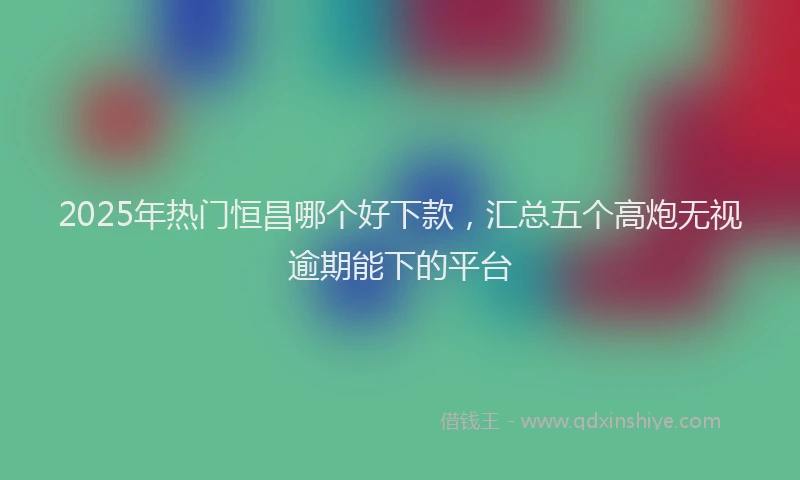 2025年热门恒昌哪个好下款，汇总五个高炮无视逾期能下的平台