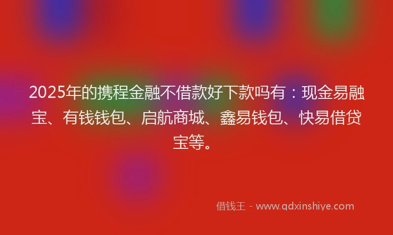 2025年的携程金融不借款好下款吗有：现金易融宝、有钱钱包、启航商城、鑫易钱包、快易借贷宝等。