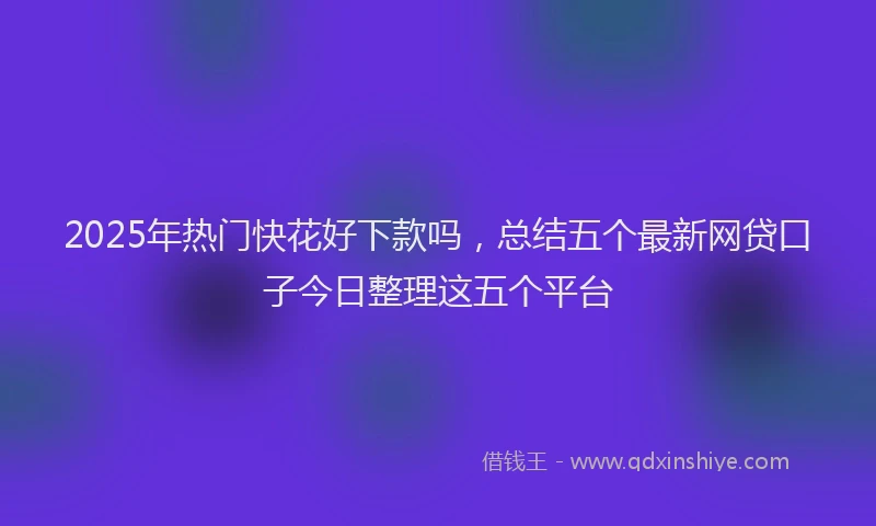 2025年热门快花好下款吗，总结五个最新网贷口子今日整理这五个平台