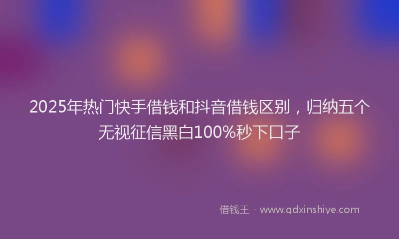 2025年热门快手借钱和抖音借钱区别，归纳五个无视征信黑白100%秒下口子
