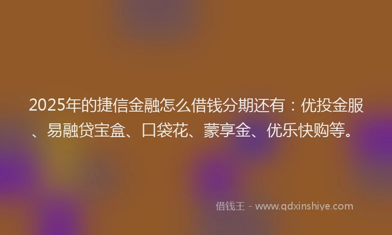 2025年的捷信金融怎么借钱分期还有：优投金服、易融贷宝盒、口袋花、蒙享金、优乐快购等。