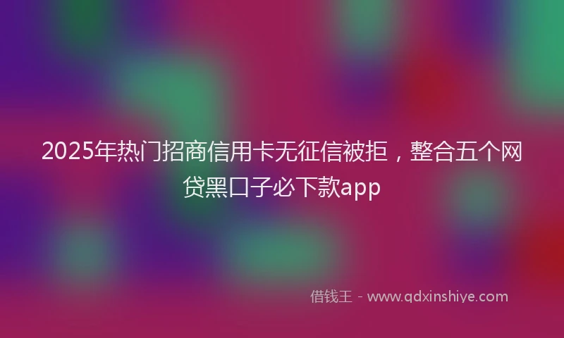 2025年热门招商信用卡无征信被拒，整合五个网贷黑口子必下款app