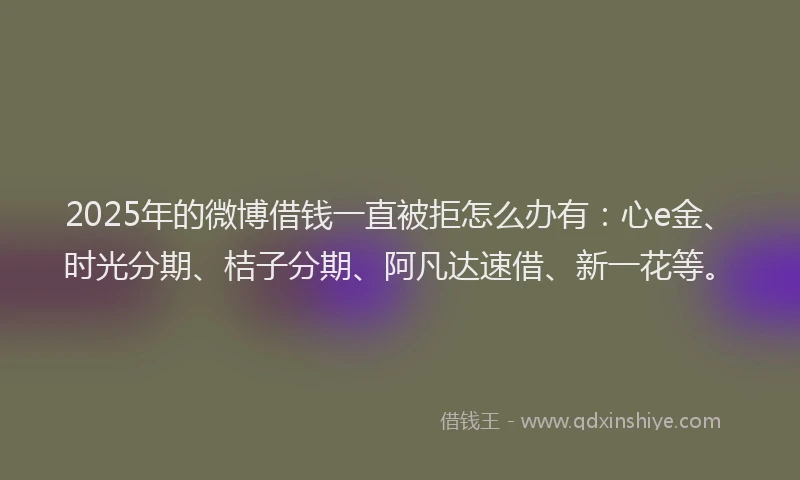 2025年的微博借钱一直被拒怎么办有：心e金、时光分期、桔子分期、阿凡达速借、新一花等。