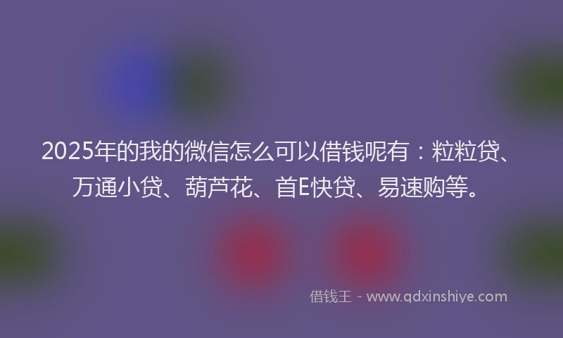 2025年的我的微信怎么可以借钱呢有：粒粒贷、万通小贷、葫芦花、首E快贷、易速购等。