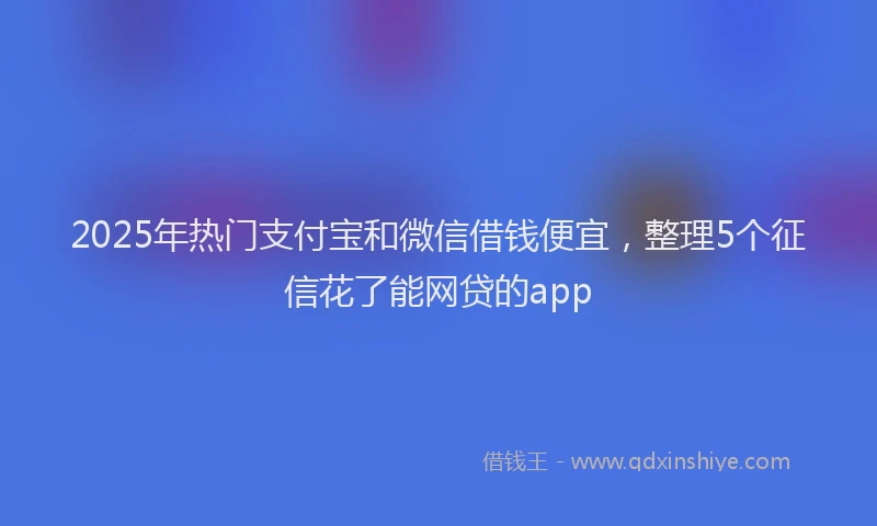2025年热门支付宝和微信借钱便宜，整理5个征信花了能网贷的app