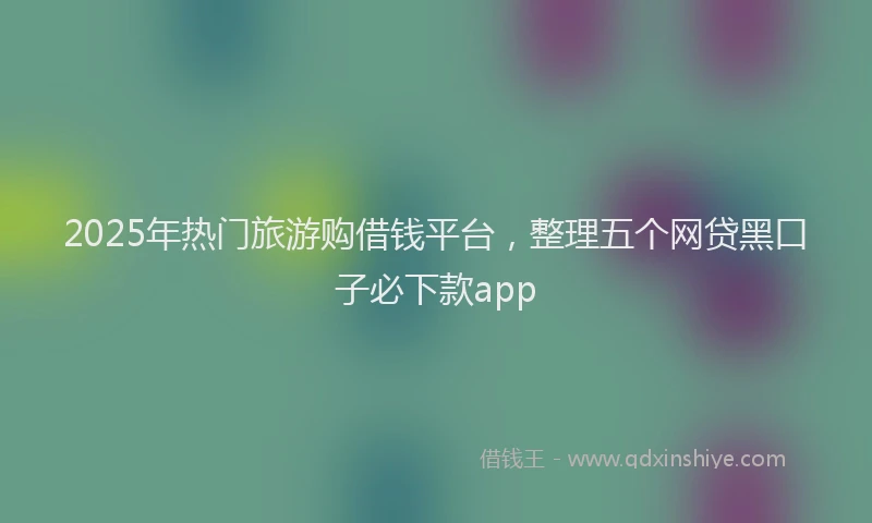 2025年热门旅游购借钱平台，整理五个网贷黑口子必下款app
