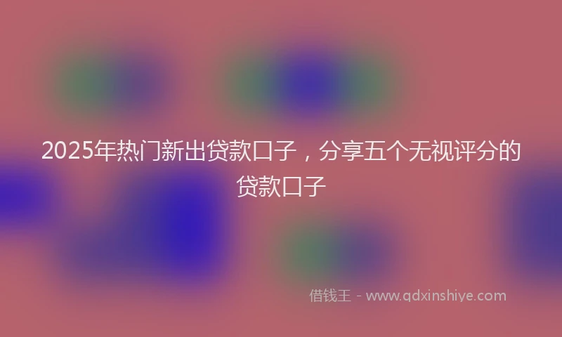 2025年热门新出贷款口子，分享五个无视评分的贷款口子
