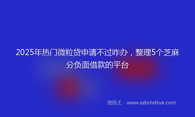 2025年热门微粒贷申请不过咋办，整理5个芝麻分负面借款的平台