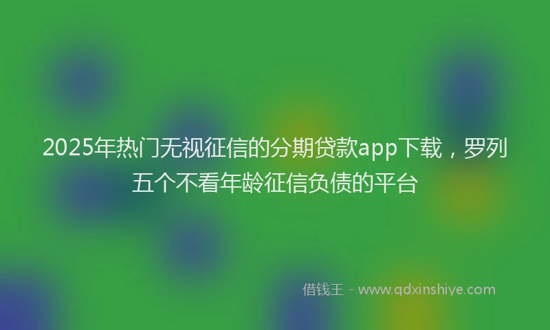 2025年热门无视征信的分期贷款app下载，罗列五个不看年龄征信负债的平台
