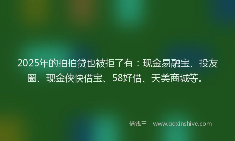 2025年的拍拍贷也被拒了有：现金易融宝、投友圈、现金侠快借宝、58好借、天美商城等。