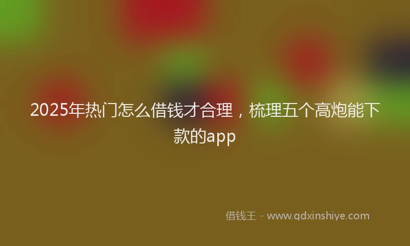 2025年热门怎么借钱才合理，梳理五个高炮能下款的app