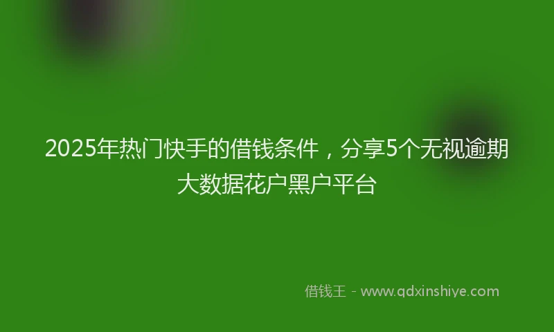 2025年热门快手的借钱条件，分享5个无视逾期大数据花户黑户平台