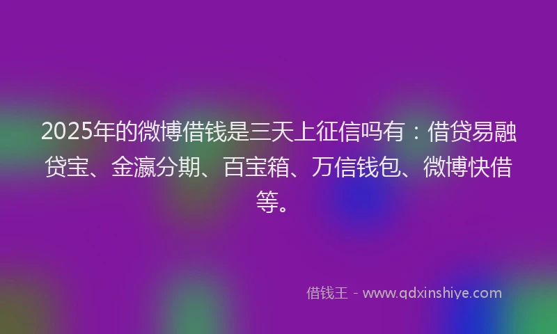 2025年的微博借钱是三天上征信吗有：借贷易融贷宝、金瀛分期、百宝箱、万信钱包、微博快借等。