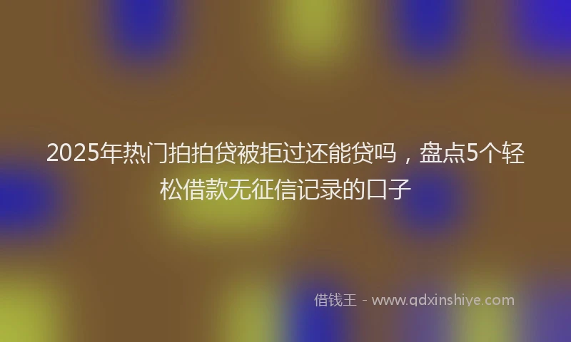 2025年热门拍拍贷被拒过还能贷吗，盘点5个轻松借款无征信记录的口子