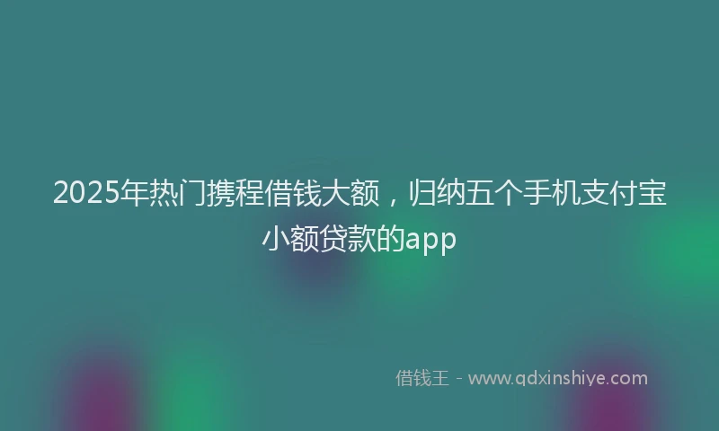 2025年热门携程借钱大额，归纳五个手机支付宝小额贷款的app