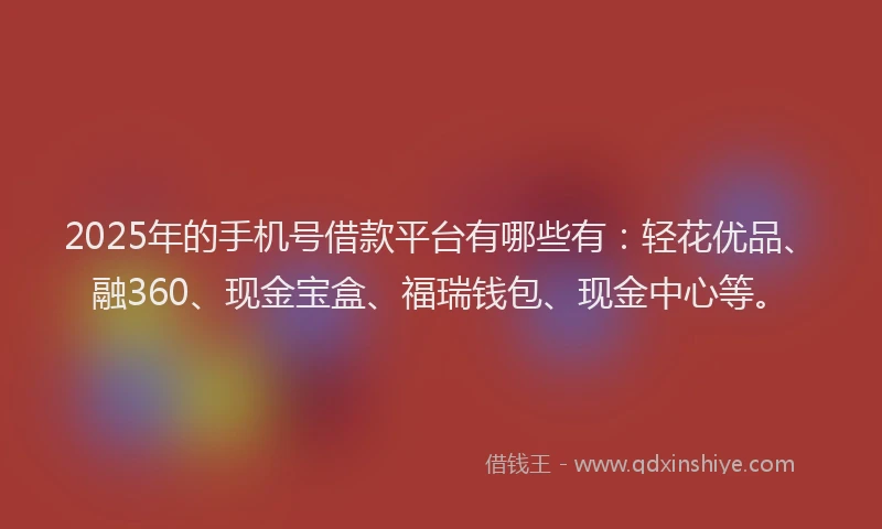 2025年的手机号借款平台有哪些有：轻花优品、融360、现金宝盒、福瑞钱包、现金中心等。