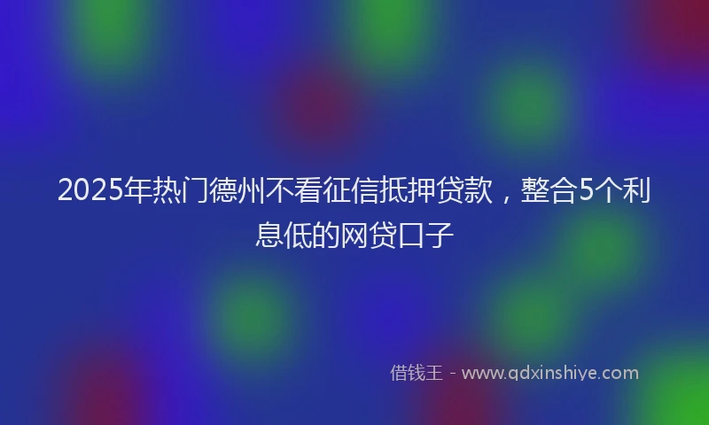 2025年热门德州不看征信抵押贷款，整合5个利息低的网贷口子