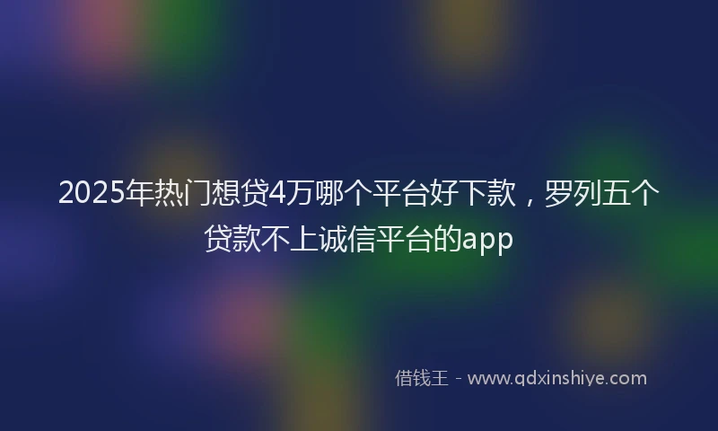 2025年热门想贷4万哪个平台好下款，罗列五个贷款不上诚信平台的app