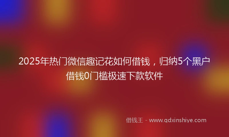 2025年热门微信趣记花如何借钱，归纳5个黑户借钱0门槛极速下款软件