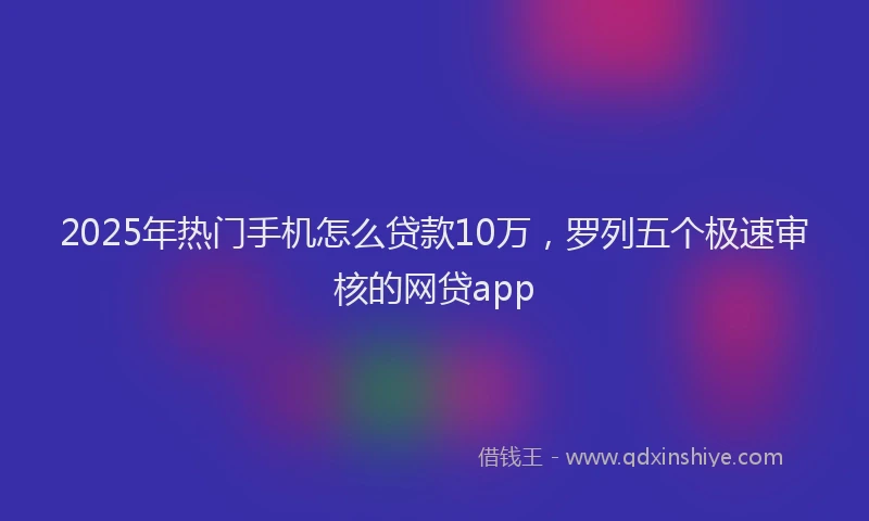 2025年热门手机怎么贷款10万，罗列五个极速审核的网贷app