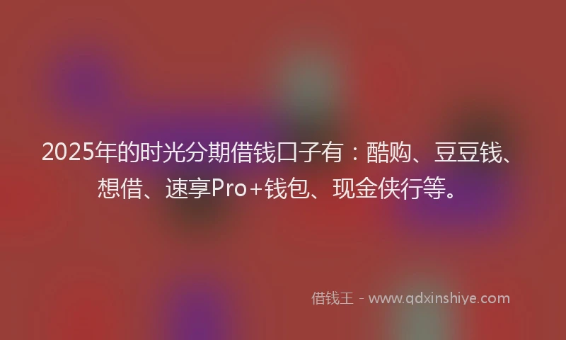 2025年的时光分期借钱口子有：酷购、豆豆钱、想借、速享Pro+钱包、现金侠行等。