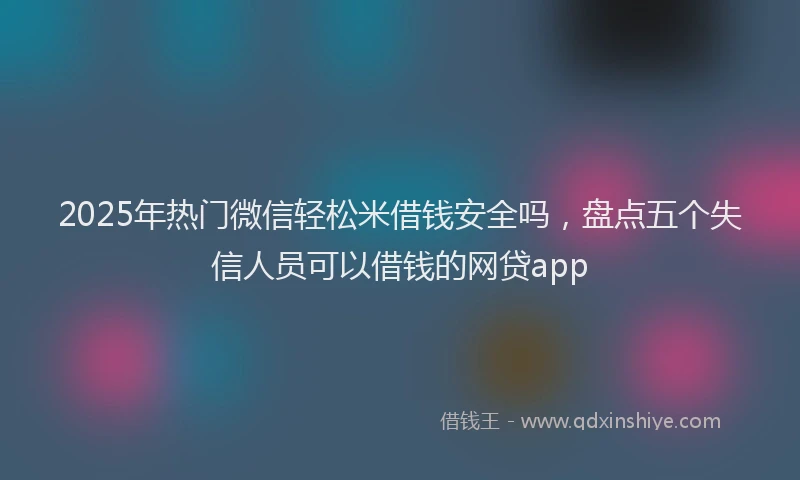 2025年热门微信轻松米借钱安全吗，盘点五个失信人员可以借钱的网贷app
