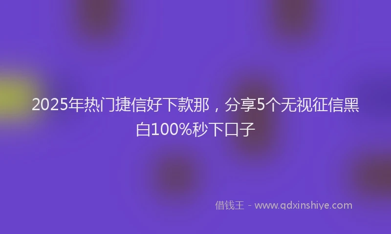 2025年热门捷信好下款那，分享5个无视征信黑白100%秒下口子