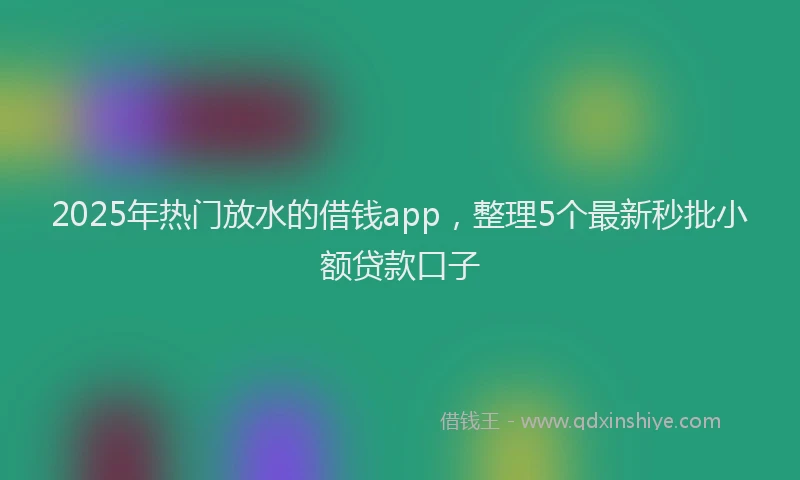 2025年热门放水的借钱app，整理5个最新秒批小额贷款口子