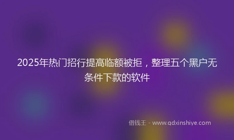 2025年热门招行提高临额被拒，整理五个黑户无条件下款的软件