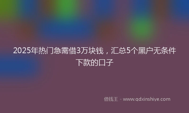 2025年热门急需借3万块钱，汇总5个黑户无条件下款的口子
