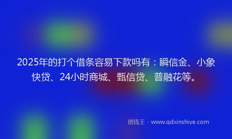 2025年的打个借条容易下款吗有：瞬信金、小象快贷、24小时商城、甄信贷、普融花等。
