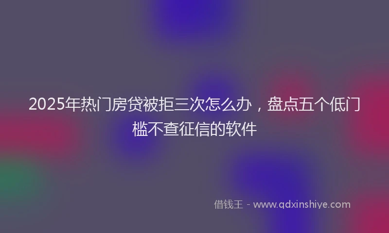 2025年热门房贷被拒三次怎么办，盘点五个低门槛不查征信的软件