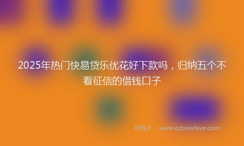 2025年热门快易贷乐优花好下款吗，归纳五个不看征信的借钱口子