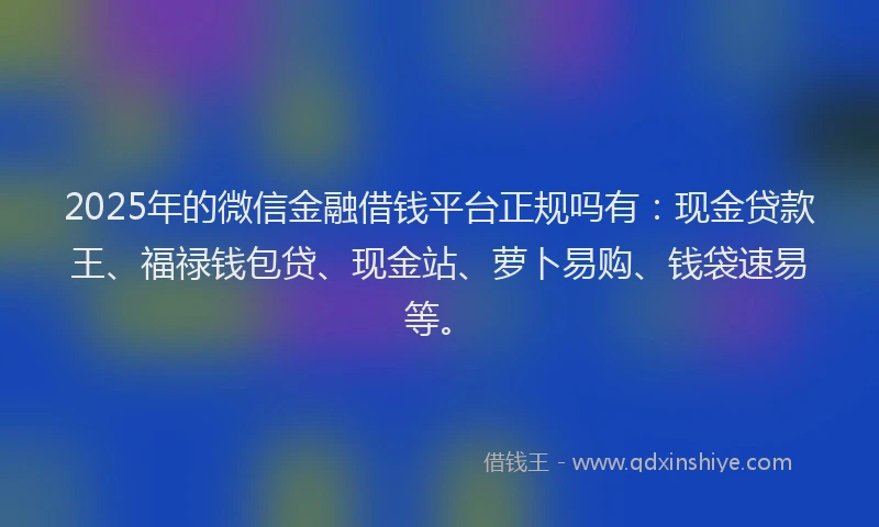 2025年的微信金融借钱平台正规吗有：现金贷款王、福禄钱包贷、现金站、萝卜易购、钱袋速易等。