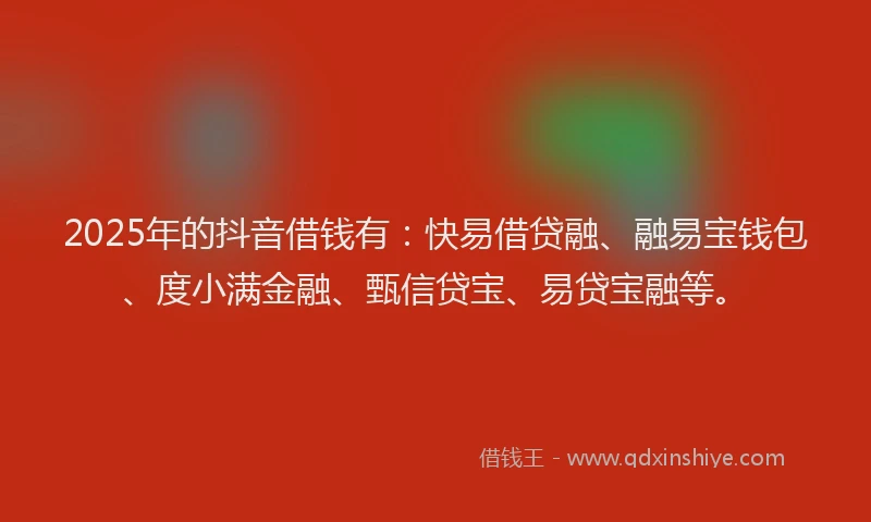 2025年的抖音借钱有：快易借贷融、融易宝钱包、度小满金融、甄信贷宝、易贷宝融等。