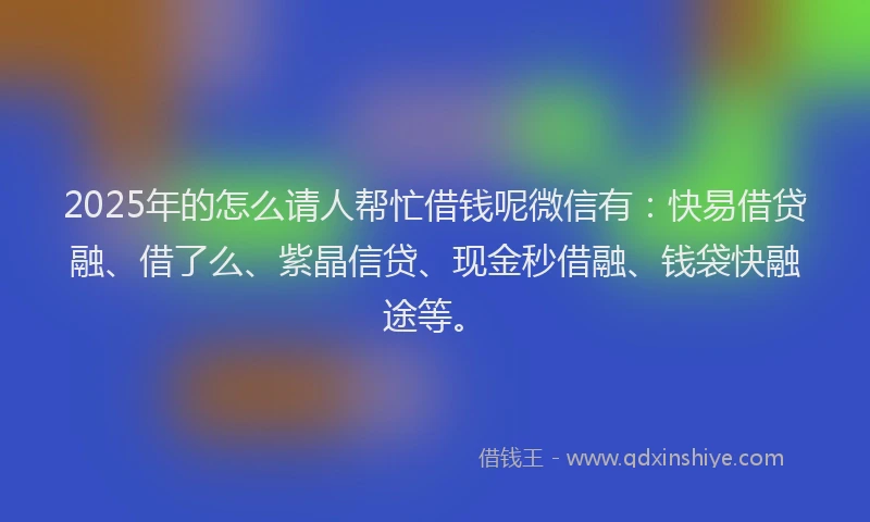 2025年的怎么请人帮忙借钱呢微信有：快易借贷融、借了么、紫晶信贷、现金秒借融、钱袋快融途等。