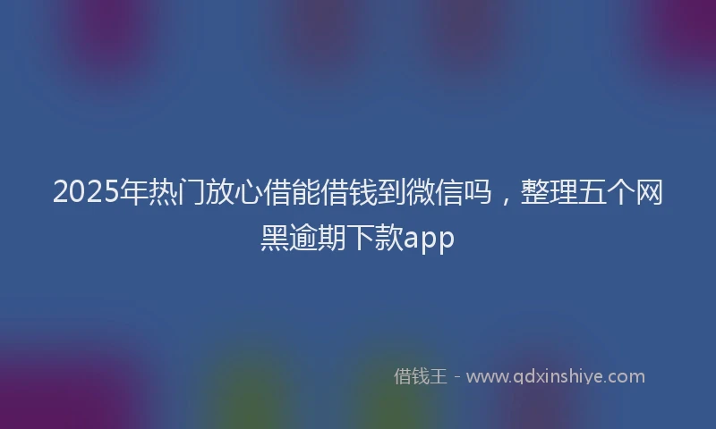 2025年热门放心借能借钱到微信吗，整理五个网黑逾期下款app